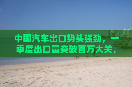 中国汽车出口势头强劲，一季度出口量突破百万大关，同比增长势头强劲