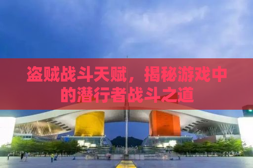 盗贼战斗天赋，揭秘游戏中的潜行者战斗之道