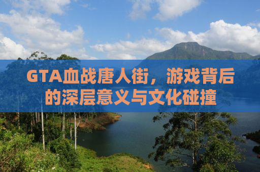 GTA血战唐人街，游戏背后的深层意义与文化碰撞