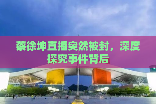 蔡徐坤直播突然被封，深度探究事件背后