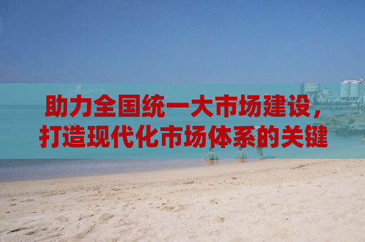 助力全国统一大市场建设，打造现代化市场体系的关键步骤与策略