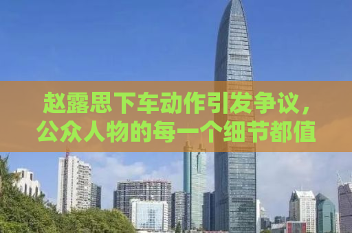 赵露思下车动作引发争议，公众人物的每一个细节都值得深思