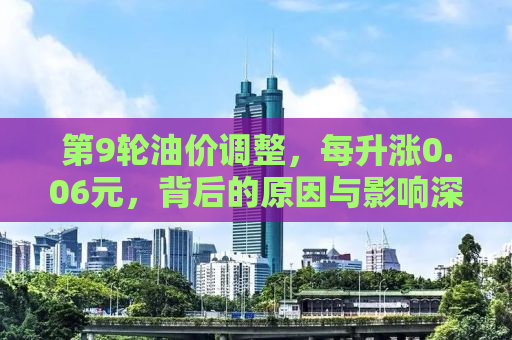第9轮油价调整，每升涨0.06元，背后的原因与影响深度解析