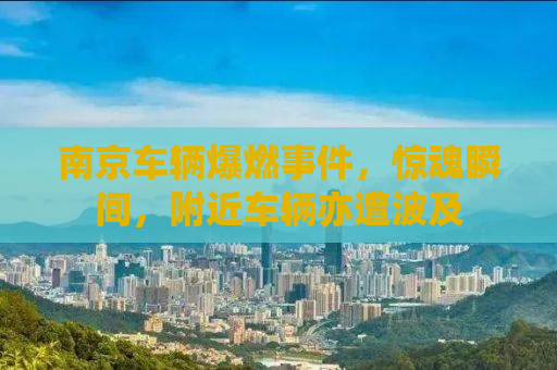 南京车辆爆燃事件，惊魂瞬间，附近车辆亦遭波及