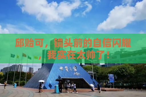 邱贻可，镜头前的自信闪耀，我实在太帅了！