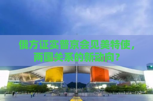 俄方证实普京会见美特使，两国关系的新动向？