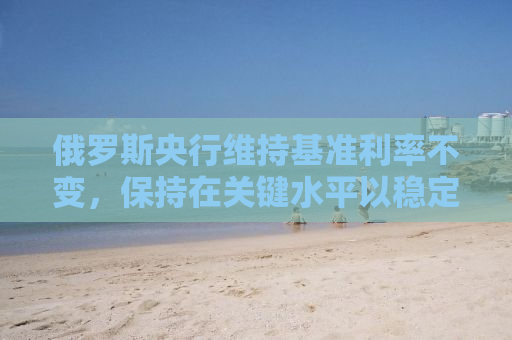 俄罗斯央行维持基准利率不变，保持在关键水平以稳定经济之考量