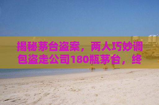 揭秘茅台盗案，两人巧妙调包盗走公司180瓶茅台，终获法律制裁