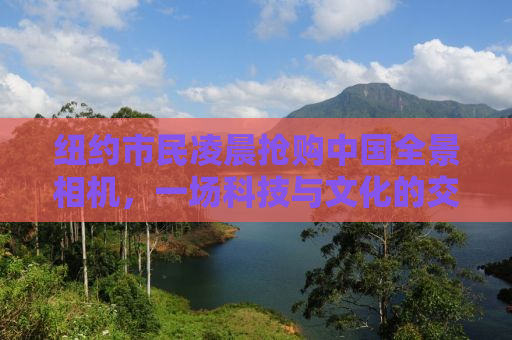 纽约市民凌晨抢购中国全景相机，一场科技与文化的交融盛宴