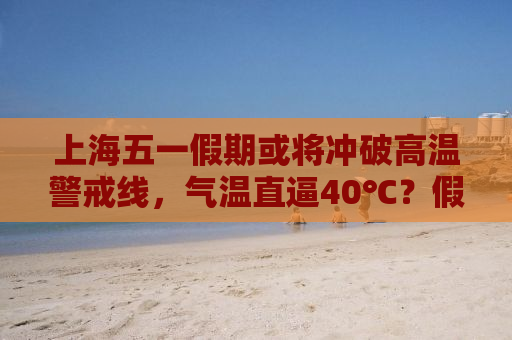 上海五一假期或将冲破高温警戒线，气温直逼40℃？假的！