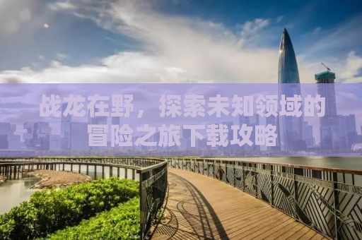 战龙在野，探索未知领域的冒险之旅下载攻略