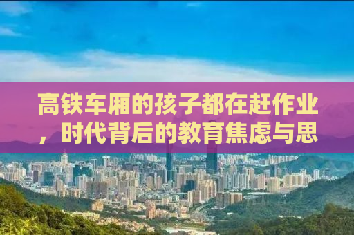 高铁车厢的孩子都在赶作业，时代背后的教育焦虑与思考
