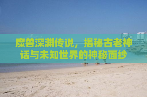 魔兽深渊传说，揭秘古老神话与未知世界的神秘面纱