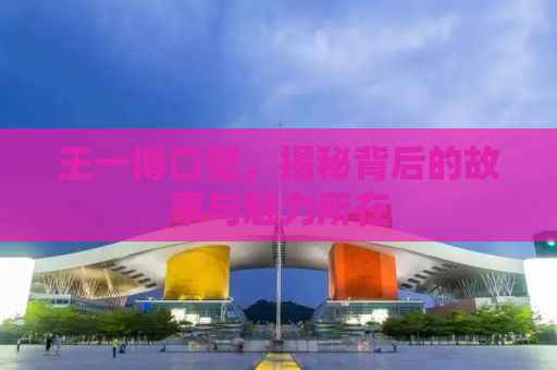 王一博口型，揭秘背后的故事与魅力所在