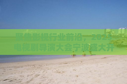聚焦影视行业前沿，2025电视剧导演大会宁波盛大开幕