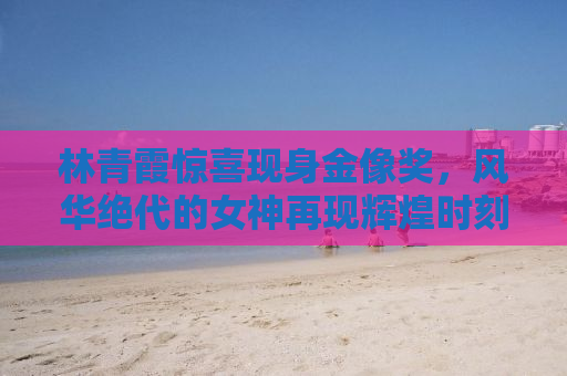 林青霞惊喜现身金像奖，风华绝代的女神再现辉煌时刻