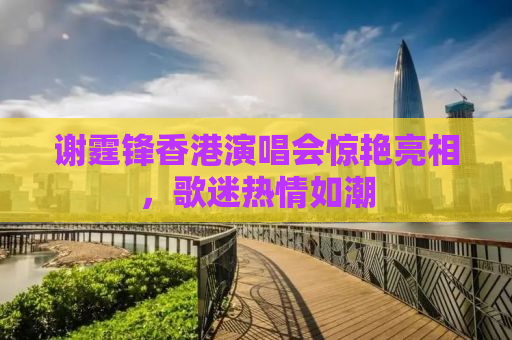 谢霆锋香港演唱会惊艳亮相，歌迷热情如潮