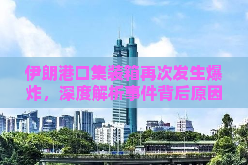 伊朗港口集装箱再次发生爆炸，深度解析事件背后原因