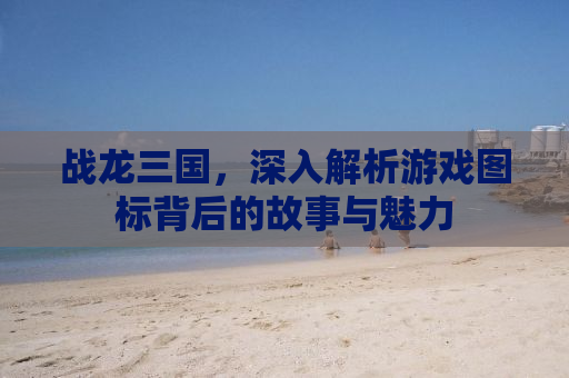 战龙三国，深入解析游戏图标背后的故事与魅力