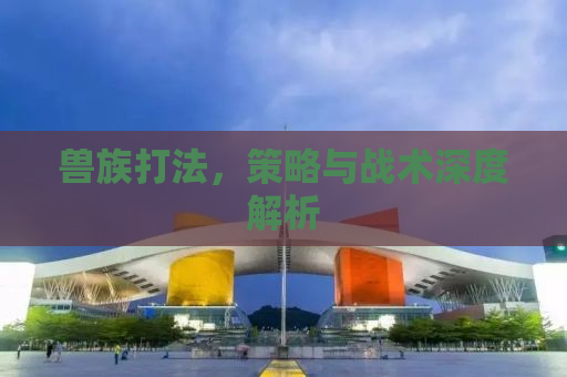 兽族打法，策略与战术深度解析