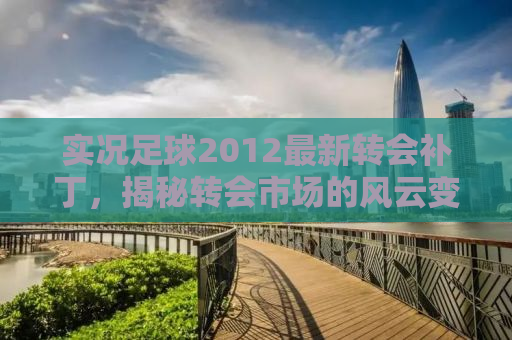 实况足球2012最新转会补丁，揭秘转会市场的风云变幻