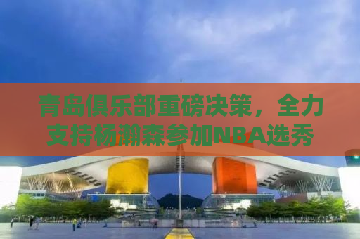 青岛俱乐部重磅决策，全力支持杨瀚森参加NBA选秀