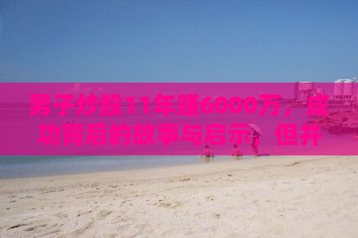 男子炒股11年赚6000万，成功背后的故事与启示，但并不建议盲目模仿