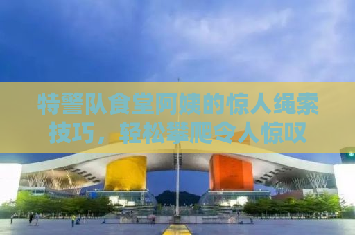 特警队食堂阿姨的惊人绳索技巧，轻松攀爬令人惊叹