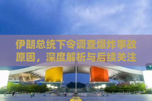 伊朗总统下令调查爆炸事故原因，深度解析与后续关注