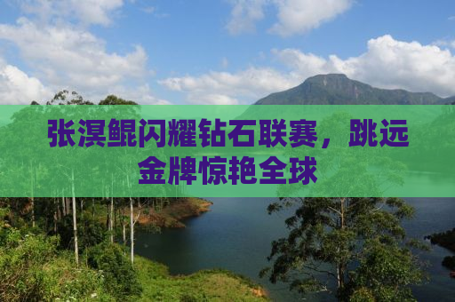 张溟鲲闪耀钻石联赛，跳远金牌惊艳全球