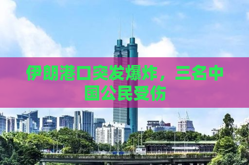 伊朗港口突发爆炸，三名中国公民受伤