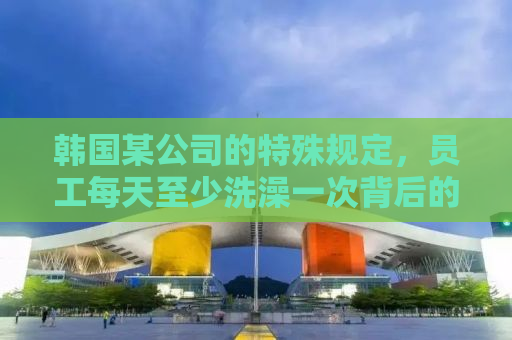 韩国某公司的特殊规定，员工每天至少洗澡一次背后的故事
