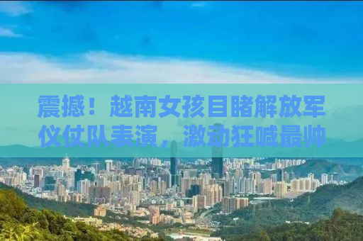 震撼！越南女孩目睹解放军仪仗队表演，激动狂喊最帅战士