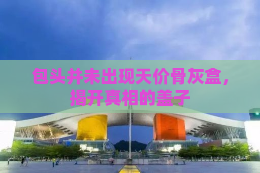 包头并未出现天价骨灰盒，揭开真相的盖子
