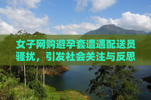 女子网购避孕套遭遇配送员骚扰，引发社会关注与反思