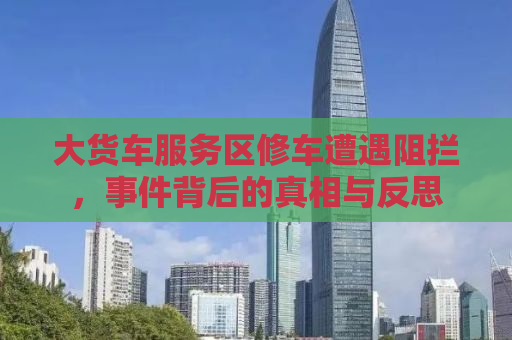 大货车服务区修车遭遇阻拦，事件背后的真相与反思