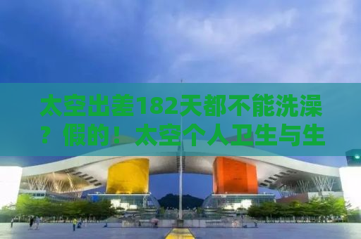 太空出差182天都不能洗澡？假的！太空个人卫生与生活习惯揭秘