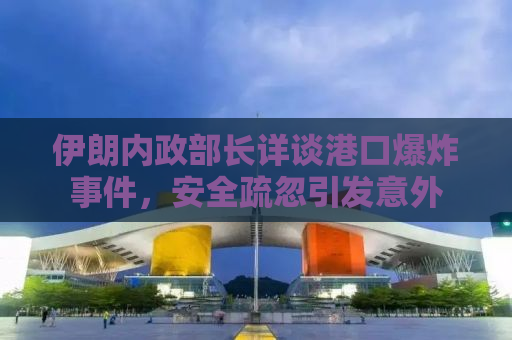 伊朗内政部长详谈港口爆炸事件，安全疏忽引发意外