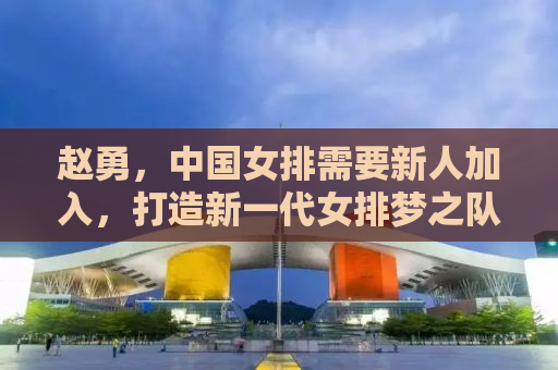 赵勇，中国女排需要新人加入，打造新一代女排梦之队