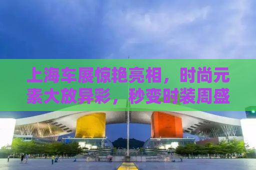 上海车展惊艳亮相，时尚元素大放异彩，秒变时装周盛况空前！