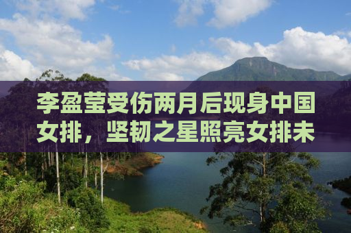 李盈莹受伤两月后现身中国女排，坚韧之星照亮女排未来