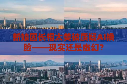 新娘因长相太美被质疑AI换脸——现实还是虚幻？