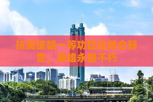 抗美援朝一等功臣赵顺合辞世，英雄永垂不朽