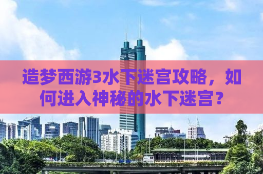 造梦西游3水下迷宫攻略，如何进入神秘的水下迷宫？