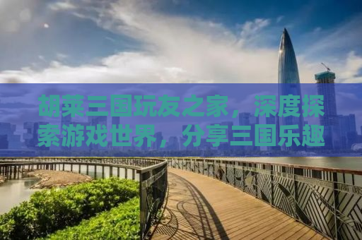 胡莱三国玩友之家，深度探索游戏世界，分享三国乐趣