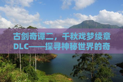 古剑奇谭二，千秋戏梦续章DLC——探寻神秘世界的奇幻之旅