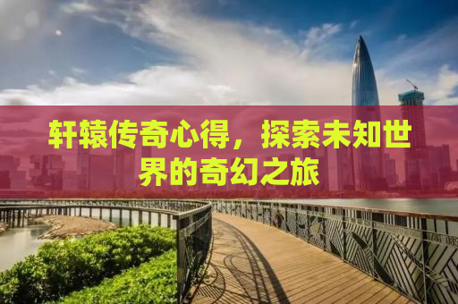 轩辕传奇心得，探索未知世界的奇幻之旅