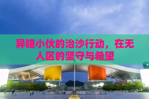 异瞳小伙的治沙行动，在无人区的坚守与希望