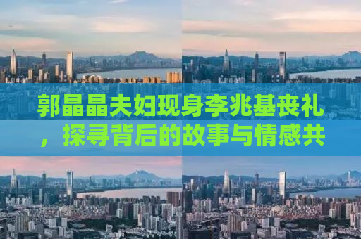 郭晶晶夫妇现身李兆基丧礼，探寻背后的故事与情感共鸣