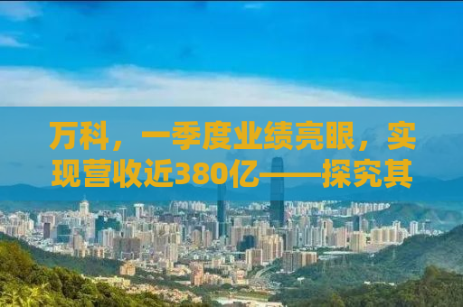 万科，一季度业绩亮眼，实现营收近380亿——探究其背后的成功之道